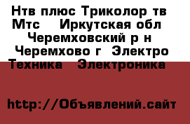 Нтв плюс.Триколор тв. Мтс. - Иркутская обл., Черемховский р-н, Черемхово г. Электро-Техника » Электроника   